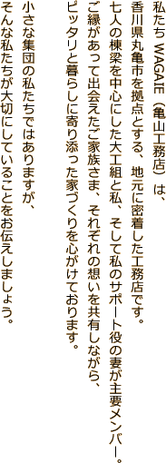 私たちWAGAIE（亀山工務店）は、香川県丸亀市を拠点とする、地元に密着した工務店です。七人の棟梁を中心にした大工組と私、そして私のサポート役の妻が主要メンバー。ご縁があって出会えたご家族さま、それぞれの想いを共有しながら、ピッタリと暮らしに寄り添った家づくりを心がけております。小さな集団の私たちではありますが、そんな私たちが大切にしていることをお伝えしましょう。