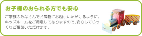 ご家族のみなさんでお気軽にお越しいただけるように、キッズルームをご用意してありますので、安心してじっくりご相談いただけます。