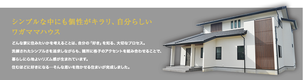 シンプルな中にも個性がキラリ、自分らしいワガママハウス どんな家に住みたいかを考えることは、自分の「好き」を知る、大切なプロセス。「格子」をデザイン取り入れた、美しい住まいが完成しました。