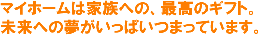 マイホームは家族への最高のギフト。未来への夢が一杯つまっています。