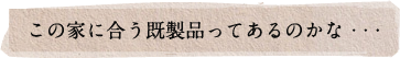 この家に合う既製品ってあるのかな･･･