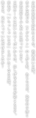 古都の旅館を訪れたような、格調高い玄関。希少な鉄刀木（タガヤサン）の上がり框、あじろ天井、黒竹の階段と自然素材をふんだんに使っています。玄関ホールに置いたつくばいからは、涼しげな水の音が聞こえます。思わず「いらっしゃいませ」と言いたくなる玄関。奥さま、気に入っていただけましたか？