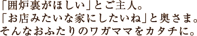 「囲炉裏がほしい」とご主人。「お店みたいな家にしたいね」と奥さま。そんなおふたりのワガママをカタチに。