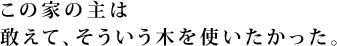 この家の主は敢えて、そういう木を使いたかった。