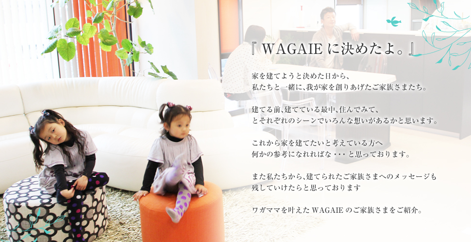 『WAGAIEに決めたよ。』家を建てようと決めた日から、私たちと一緒に、我が家を創りあげたお客さまたち。建てる前、建てている最中、住んでみて、とそれぞれのシーンでいろんな想いがあるかと思います。これから家を建てたいと考えている方へ何かメッセージを届けられたらと思います。また、私たちから、建てられたお客さまへのメッセージも残していけたらと思っております。ワガママを叶えたWAGAIEのお客さまをご紹介したいと思います。