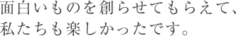 面白いものを創らせてもらえて、私たちも楽しかったです。