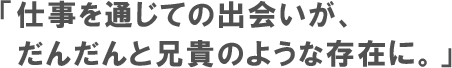 仕事を通じての出会いが、だんだんと兄貴のような存在に