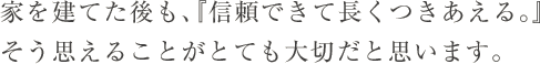 家を建てた後も、『信頼できて長くつきあえる。』そう思えることがとても大切だと思います。