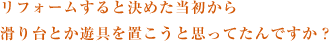 リフォームすると決めた当初から滑り台とか遊具を置こうと思ってたんですか？