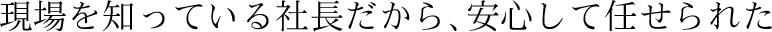 現場を知っている社長だから、安心して任せられた