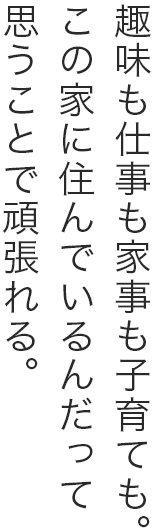 趣味も仕事も家事も子育ても。この家に住んでいるんだって思うことで頑張れる。