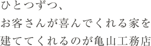 ひとつずつ、お客さんが喜んでくれる家を建ててくれるのが亀山工務店