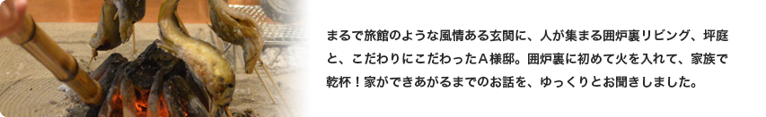 まるで旅館のような風情ある玄関に、人が集まる囲炉裏リビング、坪庭と、こだわりにこだわったＡ様邸。囲炉裏に初めて火を入れて、家族で乾杯！家ができあがるまでのお話を、ゆっくりとお聞きしました。