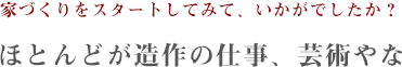 家づくりをスタートしてみて、いかがでしたか？ほとんどが造作の仕事、芸術やな