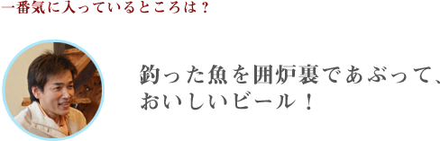 1番、気に入っているところは？釣った魚を囲炉裏であぶって、おいしいビール！