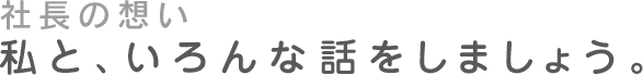 社長の想い 私と、いろんな話をしましょう。